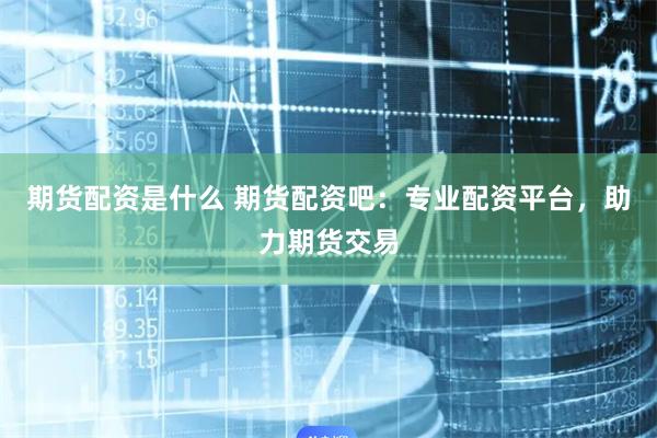 期货配资是什么 期货配资吧：专业配资平台，助力期货交易