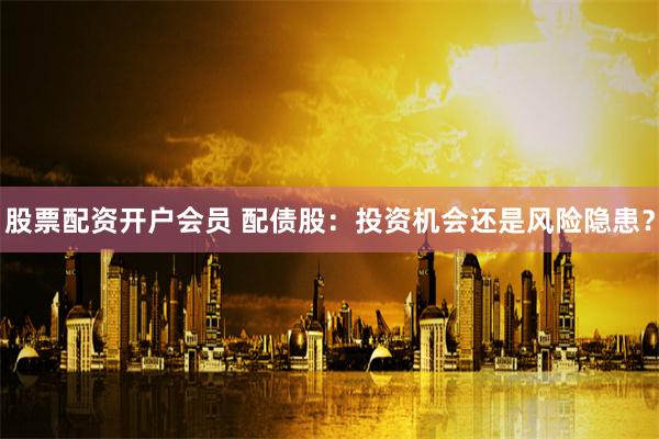 股票配资开户会员 配债股：投资机会还是风险隐患？