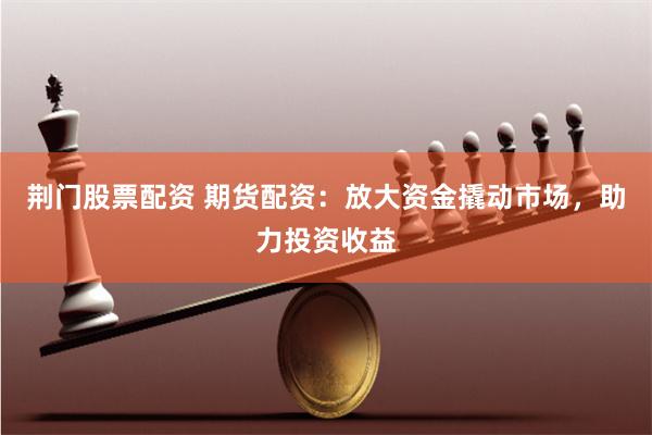 荆门股票配资 期货配资：放大资金撬动市场，助力投资收益