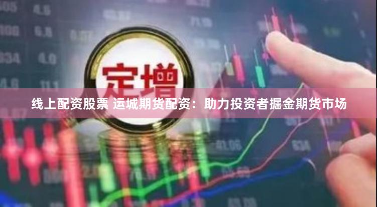 线上配资股票 运城期货配资：助力投资者掘金期货市场