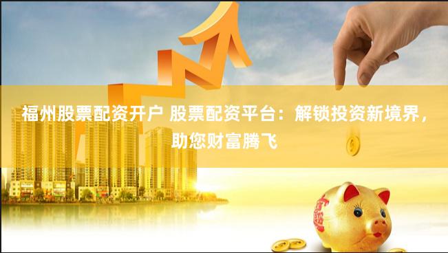 福州股票配资开户 股票配资平台：解锁投资新境界，助您财富腾飞