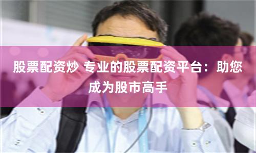 股票配资炒 专业的股票配资平台：助您成为股市高手