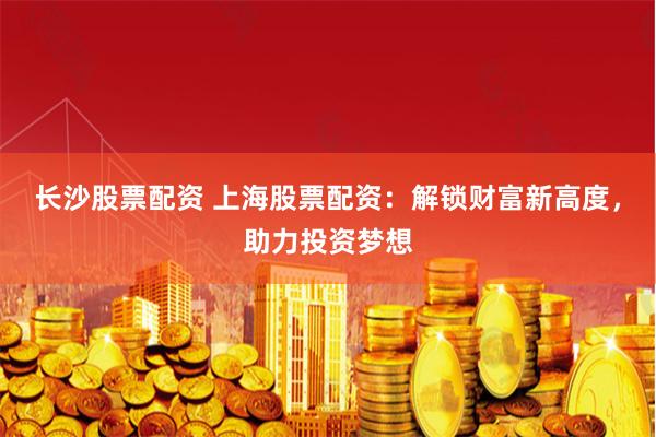 长沙股票配资 上海股票配资：解锁财富新高度，助力投资梦想