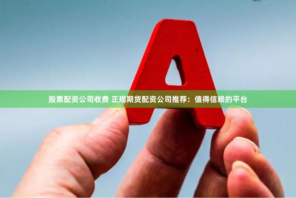 股票配资公司收费 正规期货配资公司推荐：值得信赖的平台