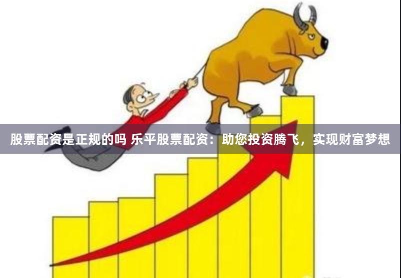 股票配资是正规的吗 乐平股票配资：助您投资腾飞，实现财富梦想