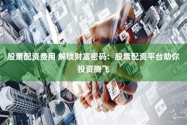 股票配资费用 解锁财富密码：股票配资平台助你投资腾飞