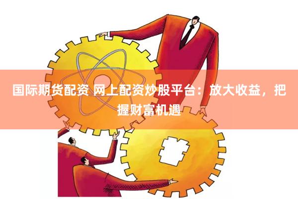 国际期货配资 网上配资炒股平台：放大收益，把握财富机遇