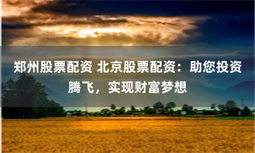 郑州股票配资 北京股票配资：助您投资腾飞，实现财富梦想