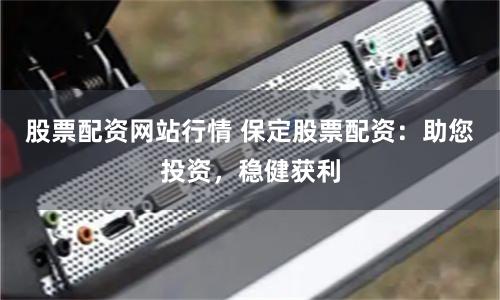 股票配资网站行情 保定股票配资：助您投资，稳健获利