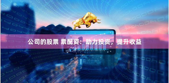 公司的股票 票配资：助力投资，提升收益
