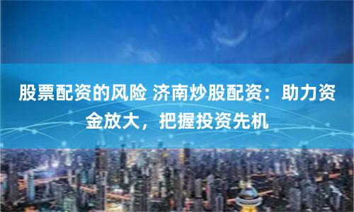 股票配资的风险 济南炒股配资：助力资金放大，把握投资先机