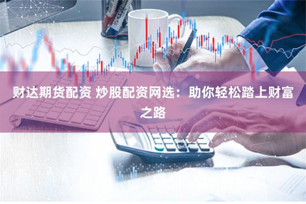 财达期货配资 炒股配资网选：助你轻松踏上财富之路