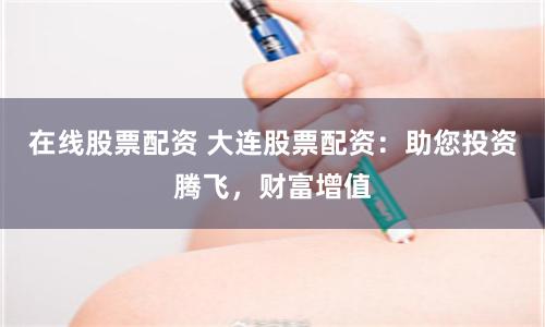 在线股票配资 大连股票配资：助您投资腾飞，财富增值