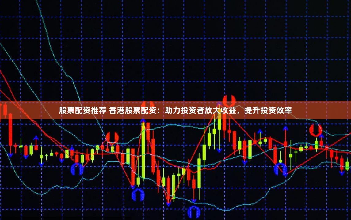 股票配资推荐 香港股票配资：助力投资者放大收益，提升投资效率