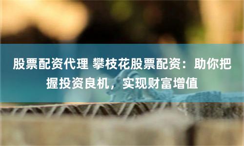 股票配资代理 攀枝花股票配资：助你把握投资良机，实现财富增值