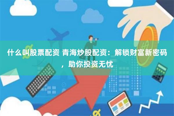 什么叫股票配资 青海炒股配资：解锁财富新密码，助你投资无忧