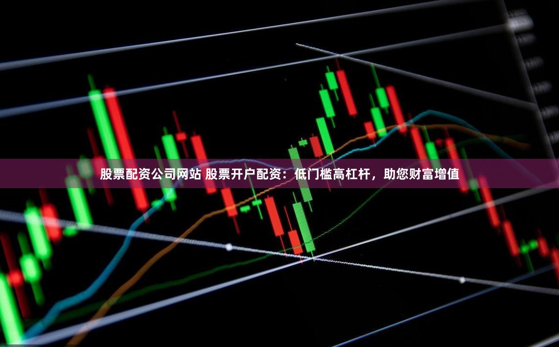 股票配资公司网站 股票开户配资：低门槛高杠杆，助您财富增值