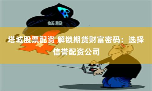 塔城股票配资 解锁期货财富密码：选择信誉配资公司