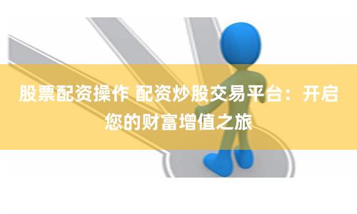 股票配资操作 配资炒股交易平台：开启您的财富增值之旅