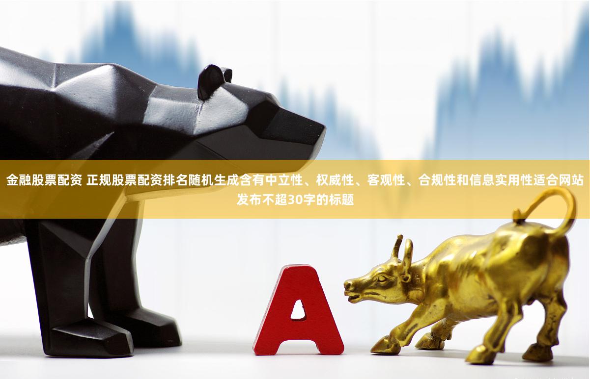 金融股票配资 正规股票配资排名随机生成含有中立性、权威性、客观性、合规性和信息实用性适合网站发布不超30字的标题